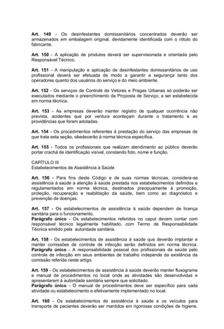 Art. 149 - Os desinfestantes domissanitários concentrados deverão ser
armazenados em embalagem original, devidamente identificada com o rótulo do
fabricante.
Art. 150 - A aplicação de produtos deverá ser supervisionada e orientada pelo
Responsável Técnico.
Art. 151 - A manipulação e aplicação de desinfestantes domissanitários de uso
profissional deverá ser efetuada de modo a garantir a segurança tanto dos
operadores quanto dos usuários do serviço e do meio ambiente.
Art. 152 - Os serviços de Controle de Vetores e Pragas Urbanas só poderão ser
executados mediante o preenchimento da Proposta de Serviço, a ser estabelecida
em norma técnica.
Art. 153 - As empresas deverão manter registro de qualquer ocorrência não
prevista, acidentes que por ventura aconteçam durante o tratamento e as
providências que foram adotadas.
Art. 154 - Os procedimentos referentes à prestação do serviço das empresas de
que trata esta seção, obedecerão à norma técnica específica.
Art. 155 - Todos os profissionais que realizam atendimento ao público deverão
portar crachá de identificação visível, constando foto, nome e função.
CAPÍTULO III
Estabelecimentos de Assistência à Saúde
Art. 156 - Para fins deste Código e de suas normas técnicas, considera-se
assistência à saúde a atenção à saúde prestada nos estabelecimentos definidos e
regulamentados em norma técnica, destinados precipuamente à promoção,
proteção, recuperação e reabilitação da saúde, bem como ao diagnóstico e
prevenção de doenças.
Art. 157 - Os estabelecimentos de assistência à saúde dependem de licença
sanitária para o funcionamento.
Parágrafo único - Os estabelecimentos referidos no caput devem contar com
responsável técnico legalmente habilitado, com Termo de Responsabilidade
Técnica emitido pela autoridade sanitária.
Art. 158 - Os estabelecimentos de assistência à saúde que deverão implantar e
manter comissões de controle de infecção serão definidos em norma técnica.
Parágrafo único - A responsabilidade pessoal dos profissionais de saúde pelo
controle de infecção em seus ambientes de trabalho independe da existência da
comissão referida neste artigo.
Art. 159 - Os estabelecimentos de assistência à saúde deverão manter fluxograma
e manual de procedimentos no local onde as atividades são desenvolvidas e
apresentarem à autoridade sanitária sempre que solicitado.
Parágrafo único - O manual de procedimentos deve ser específico para cada
atividade ou estabelecimento e efetivamente implementado no local.
Art. 160 - Os estabelecimentos de assistência à saúde e os veículos para
transporte de pacientes deverão ser mantidos em rigorosas condições de higiene,
 