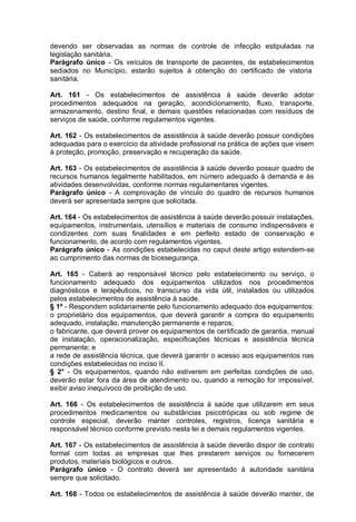 devendo ser observadas as normas de controle de infecção estipuladas na
legislação sanitária.
Parágrafo único - Os veículos de transporte de pacientes, de estabelecimentos
sediados no Município, estarão sujeitos à obtenção do certificado de vistoria
sanitária.
Art. 161 - Os estabelecimentos de assistência à saúde deverão adotar
procedimentos adequados na geração, acondicionamento, fluxo, transporte,
armazenamento, destino final, e demais questões relacionadas com resíduos de
serviços de saúde, conforme regulamentos vigentes.
Art. 162 - Os estabelecimentos de assistência à saúde deverão possuir condições
adequadas para o exercício da atividade profissional na prática de ações que visem
à proteção, promoção, preservação e recuperação da saúde.
Art. 163 - Os estabelecimentos de assistência à saúde deverão possuir quadro de
recursos humanos legalmente habilitados, em número adequado à demanda e às
atividades desenvolvidas, conforme normas regulamentares vigentes.
Parágrafo único - A comprovação de vínculo do quadro de recursos humanos
deverá ser apresentada sempre que solicitada.
Art. 164 - Os estabelecimentos de assistência à saúde deverão possuir instalações,
equipamentos, instrumentais, utensílios e materiais de consumo indispensáveis e
condizentes com suas finalidades e em perfeito estado de conservação e
funcionamento, de acordo com regulamentos vigentes.
Parágrafo único - As condições estabelecidas no caput deste artigo estendem-se
ao cumprimento das normas de biossegurança.
Art. 165 - Caberá ao responsável técnico pelo estabelecimento ou serviço, o
funcionamento adequado dos equipamentos utilizados nos procedimentos
diagnósticos e terapêuticos, no transcurso da vida útil, instalados ou utilizados
pelos estabelecimentos de assistência à saúde.
§ 1º - Respondem solidariamente pelo funcionamento adequado dos equipamentos:
o proprietário dos equipamentos, que deverá garantir a compra do equipamento
adequado, instalação, manutenção permanente e reparos;
o fabricante, que deverá prover os equipamentos de certificado de garantia, manual
de instalação, operacionalização, especificações técnicas e assistência técnica
permanente; e
a rede de assistência técnica, que deverá garantir o acesso aos equipamentos nas
condições estabelecidas no inciso II.
§ 2° - Os equipamentos, quando não estiverem em perfeitas condições de uso,
deverão estar fora da área de atendimento ou, quando a remoção for impossível,
exibir aviso inequívoco de proibição de uso.
Art. 166 - Os estabelecimentos de assistência à saúde que utilizarem em seus
procedimentos medicamentos ou substâncias psicotrópicas ou sob regime de
controle especial, deverão manter controles, registros, licença sanitária e
responsável técnico conforme previsto nesta lei e demais regulamentos vigentes.
Art. 167 - Os estabelecimentos de assistência à saúde deverão dispor de contrato
formal com todas as empresas que lhes prestarem serviços ou fornecerem
produtos, materiais biológicos e outros.
Parágrafo único - O contrato deverá ser apresentado à autoridade sanitária
sempre que solicitado.
Art. 168 - Todos os estabelecimentos de assistência à saúde deverão manter, de
 