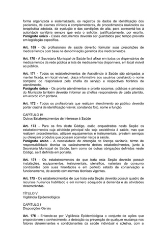 forma organizada e sistematizada, os registros de dados de identificação dos
pacientes, de exames clínicos e complementares, de procedimentos realizados ou
terapêutica adotada, da evolução e das condições de alta, para apresentá-los à
autoridade sanitária sempre que esta o solicitar, justificadamente, por escrito.
Parágrafo único - Esses documentos deverão ser guardados pelo tempo previsto
em legislação específica.
Art. 169 - Os profissionais de saúde deverão formular suas prescrições de
medicamentos com base na denominação genérica dos medicamentos.
Art. 170 - A Secretaria Municipal de Saúde fará afixar em todos os dispensários de
medicamentos da rede pública a lista de medicamentos disponíveis, em local visível
ao público.
Art. 171 - Todos os estabelecimentos de Assistência à Saúde são obrigados a
manter fixada, em local visível, placa informativa aos usuários constando o nome
completo do responsável pela chefia do serviço e respectivos horários de
atendimento.
Parágrafo único - Os pronto atendimentos e pronto socorros, públicos e privados
do Município também deverão informar as chefias responsáveis de cada plantão,
em acordo com portaria.
Art. 172 - Todos os profissionais que realizam atendimento ao público deverão
portar crachá de identificação visível, constando foto, nome e função.
CAPÍTULO IV
Outros Estabelecimentos de Interesse à Saúde
Art. 173 - Para os fins deste Código, estão enquadrados nesta Seção os
estabelecimentos cuja atividade principal não seja assistência à saúde, mas que
realizem procedimentos, utilizem equipamentos e instrumentais, prestem serviços
ou ofereçam produtos que possam acarretar riscos à saúde.
Parágrafo único - A necessidade de obtenção de licença sanitária, termo de
responsabilidade técnica ou cadastramento destes estabelecimentos, junto à
Secretaria Municipal de Saúde, bem como de outras obrigações definidas neste
Código, será definida em portaria.
Art. 174 - Os estabelecimentos de que trata esta Seção deverão possuir
instalações, equipamentos, instrumentais, utensílios, materiais de consumo
condizentes com suas finalidades e em perfeito estado de conservação e
funcionamento, de acordo com normas técnicas vigentes.
Art. 175 - Os estabelecimentos de que trata esta Seção deverão possuir quadro de
recursos humanos habilitado e em número adequado à demanda e às atividades
desenvolvidas.
TÍTULO V
Vigilância Epidemiológica
CAPÍTULO I
Disposições Gerais
Art. 176 - Entende-se por Vigilância Epidemiológica o conjunto de ações que
proporcionem o conhecimento, a detecção ou prevenção de qualquer mudança nos
fatores determinantes e condicionantes da saúde individual e coletiva, com a
 
