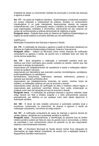 finalidade de adotar ou recomendar medidas de prevenção e controle das doenças
e agravos à saúde.
Art. 177 - As ações de Vigilância Sanitária, Epidemiológica e Ambiental compõem
um campo integrado e indissociável de práticas, fundado no conhecimento
interdisciplinar e na ação intersetorial, desenvolvidas através de equipes
multiprofissionais, com a participação ampla e solidária da sociedade, através de
suas organizações, entidades e movimentos, estruturando em seu conjunto um
campo de conhecimentos e práticas denominado de vigilância à saúde.
Parágrafo único - Poderão fazer parte do Sistema de Vigilância Epidemiológica os
órgãos de saúde públicos e privados definidos por ato administrativo.
CAPÍTULO II
Notificação Compulsória das Doenças e Agravos à Saúde
Art. 178 - A notificação de doenças e agravos à saúde do Município obedecerá ao
Sistema de Vigilância Epidemiológica Estadual, Federal e Internacional.
Parágrafo único - Caberá ao Município incluir outras doenças de notificação
compulsória ou agravos à saúde, de acordo com a realidade local, por meio de
norma técnica específica.
Art. 179 - Será obrigatória a notificação à autoridade sanitária local por:
médicos que forem chamados para prestar cuidados ao doente, mesmo que não
assumam a direção do tratamento;
responsáveis por estabelecimentos de assistência à saúde e instituições médico-
sociais de qualquer natureza;
responsáveis por laboratórios que executem exames microbiológicos, sorológicos,
anatomopatológicos ou radiológicos;
farmacêuticos, bioquímicos, veterinários, dentistas, enfermeiros, parteiras e
pessoas que exerçam profissões afins;
responsáveis por estabelecimentos prisionais, de ensino, creches, locais de
trabalho, ou habitações coletivas em que se encontre o doente;
responsáveis pelos serviços de verificação de óbito e institutos médico legais; e
responsáveis pelo automóvel, caminhão, ônibus, trem, avião, embarcação ou
qualquer outro meio de transporte em que se encontre o doente.
Parágrafo único - A notificação de quaisquer doenças e agravos referidos neste
artigo deverá ser feita à simples suspeita e o mais precocemente possível,
pessoalmente, por telefone ou por qualquer outro meio rápido disponível, à
autoridade sanitária.
Art. 180 - É dever de todo cidadão comunicar à autoridade sanitária local a
ocorrência, comprovada ou presumível, de doença e agravos à saúde de
notificação compulsória, nos termos do artigo anterior.
Art. 181 - A notificação compulsória de casos de doenças e agravos deverá ter
caráter sigiloso, obrigando-se a autoridade sanitária a mantê-lo.
Parágrafo único - Excepcionalmente, a identificação do paciente fora do âmbito
médico-sanitário poderá ser feita em caso de grande risco à comunidade, a critério
da autoridade e com conhecimento prévio do paciente ou de seu responsável,
estando o ato formalmente motivado.
Art. 182 - A Secretaria Municipal de Saúde deverá manter fluxo adequado de
informações ao órgão federal competente, de acordo com a legislação federal e
Regulamento Sanitário Internacional.
 