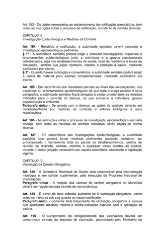 Art. 183 - Os dados necessários ao esclarecimento da notificação compulsória, bem
como as instruções sobre o processo de notificação, constarão de normas técnicas.
CAPÍTULO III
Investigação Epidemiológica e Medidas de Controle
Art. 184 - Recebida a notificação, a autoridade sanitária deverá proceder à
investigação epidemiológica pertinente.
§ 1º - A autoridade sanitária poderá exigir e executar investigações, inquéritos e
levantamentos epidemiológicos junto a indivíduos e a grupos populacionais
determinados, seja nos estabelecimentos de saúde, local de residência e locais de
circulação, sempre que julgar oportuno, visando a proteção à saúde, mediante
justificativa por escrito.
§ 2º - Quando houver indicação e conveniência, a autoridade sanitária poderá exigir
a coleta de material para exames complementares, mediante justificativa por
escrito.
Art. 185 - Em decorrência dos resultados parciais ou finais das investigações, dos
inquéritos ou levantamentos epidemiológicos de que trata o artigo anterior e seus
parágrafos, a autoridade sanitária ficará obrigada a adotar prontamente as medidas
indicadas para o controle da doença, no que concerne a indivíduos, grupos
populacionais e ambiente.
Parágrafo único - De acordo com a doença, as ações de controle deverão ser
complementadas por medidas de combate a vetores biológicos e seus
reservatórios.
Art. 186 - As instruções sobre o processo de investigação epidemiológica em cada
doença, bem como as medidas de controle indicadas, serão objeto de norma
técnica.
Art. 187 - Em decorrência das investigações epidemiológicas, a autoridade
sanitária local poderá tomar medidas pertinentes podendo, inclusive, ser
providenciado o fechamento total ou parcial de estabelecimentos, centros de
reunião ou diversão, escolas, creches e quaisquer locais abertos ao público,
durante o tempo julgado necessário por aquela autoridade, obedecida a legislação
vigente.
CAPÍTULO IV
Vacinação de Caráter Obrigatório
Art. 188 - A Secretaria Municipal de Saúde será responsável pela coordenação
municipal e, em caráter suplementar, pela execução do Programa Nacional de
Imunizações.
Parágrafo único - A relação das vacinas de caráter obrigatório no Município
deverá ser regulamentada através de norma técnica.
Art. 189 - É dever de todo cidadão submeter-se à vacinação obrigatória, assim
como os menores sob sua guarda ou responsabilidade.
Parágrafo único - Somente será dispensada da vacinação obrigatória a pessoa
que apresentar atestado médico e contra-indicação explícita para a aplicação da
vacina.
Art. 190 - O cumprimento da obrigatoriedade das vacinações deverá ser
comprovado através do atestado de vacinação, padronizado pelo Ministério da
 