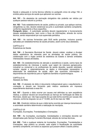 Saúde e adequado à norma técnica referida no parágrafo único do artigo 192, e
emitido pelos serviços de saúde que aplicarem as vacinas.
Art. 191 - Os atestados de vacinação obrigatória não poderão ser retidos por
qualquer pessoa natural ou jurídica.
Art. 192 - Todo estabelecimento de saúde, público ou privado, que aplique vacinas,
obrigatórias ou não, deverá credenciar-se junto à autoridade sanitária competente,
conforme regulamento e fluxo específico.
Parágrafo único - A autoridade sanitária deverá regulamentar o funcionamento
desses estabelecimentos, bem como o fluxo de informações, através de norma
técnica, sendo responsável por sua supervisão periódica.
Art. 193 - As vacinas fornecidas pelo SUS serão gratuitas, inclusive quando
aplicadas por estabelecimentos de saúde privados, assim como seus atestados.
CAPÍTULO V
Estatísticas de Saúde
Art. 194 - A Secretaria Municipal de Saúde deverá coletar, analisar e divulgar
dados estatísticos de interesse para as atividades de saúde pública, em
colaboração com o órgão central de estatística do Estado e demais entidades
interessadas nessas atividades.
Art. 195 - Os estabelecimentos de atenção e assistência à saúde, outros tipos de
estabelecimentos de interesse à saúde, quer sejam de natureza agropecuária,
industrial ou comercial e os profissionais de saúde deverão, quando solicitado,
remeter regular e sistematicamente os dados e informações necessários à
elaboração de estatísticas de saúde, além das eventuais informações e
depoimentos de importância para a Vigilância Sanitária e Epidemiológica.
CAPÍTULO IV
Atestado de Óbito
Art. 196 - O atestado de óbito é documento indispensável para o sepultamento e
cremação e deverá ser fornecido pelo médico assistente em impresso
especialmente destinado a esse fim.
Art. 197 - Quando o óbito ocorrer por causas mal definidas ou sem assistência
médica, o cadáver deverá ser encaminhado ao Serviço de Verificação de Óbito do
Município, desde que não haja suspeita de que este tenha ocorrido por causas não
naturais, conforme disposto na Lei nº 10.095, de 03 de maio de 1968.
Art. 198 - Existindo indícios de que o óbito tenha ocorrido por doença transmissível,
a autoridade sanitária determinará a realização de necrópsia.
CAPÍTULO VII
Inumações, Exumações, Transladações e Cremações
Art. 199 - As inumações, exumações, transladações e cremações deverão ser
disciplinadas pelo Serviço Funerário Municipal, através de normas técnicas.
Art. 200 - Todo e qualquer sistema de Inumações, Exumações, Transladações e
Cremações, seja público ou privado, está sujeito à fiscalização da autoridade
sanitária competente, em todos os aspectos que possam afetar a saúde pública.
 