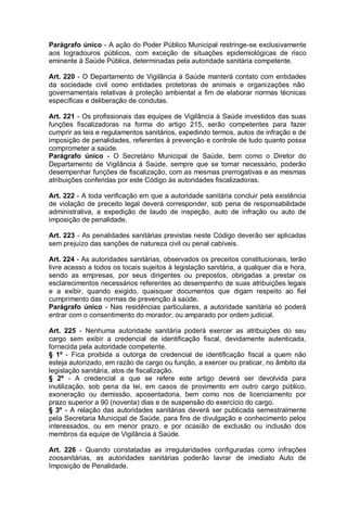 Parágrafo único - A ação do Poder Público Municipal restringe-se exclusivamente
aos logradouros públicos, com exceção de situações epidemiológicas de risco
eminente à Saúde Pública, determinadas pela autoridade sanitária competente.
Art. 220 - O Departamento de Vigilância à Saúde manterá contato com entidades
da sociedade civil como entidades protetoras de animais e organizações não
governamentais relativas à proteção ambiental a fim de elaborar normas técnicas
específicas e deliberação de condutas.
Art. 221 - Os profissionais das equipes de Vigilância à Saúde investidos das suas
funções fiscalizadoras na forma do artigo 215, serão competentes para fazer
cumprir as leis e regulamentos sanitários, expedindo termos, autos de infração e de
imposição de penalidades, referentes à prevenção e controle de tudo quanto possa
comprometer a saúde.
Parágrafo único - O Secretário Municipal de Saúde, bem como o Diretor do
Departamento de Vigilância à Saúde, sempre que se tornar necessário, poderão
desempenhar funções de fiscalização, com as mesmas prerrogativas e as mesmas
atribuições conferidas por este Código às autoridades fiscalizadoras.
Art. 222 - A toda verificação em que a autoridade sanitária concluir pela existência
de violação de preceito legal deverá corresponder, sob pena de responsabilidade
administrativa, a expedição de laudo de inspeção, auto de infração ou auto de
imposição de penalidade.
Art. 223 - As penalidades sanitárias previstas neste Código deverão ser aplicadas
sem prejuízo das sanções de natureza civil ou penal cabíveis.
Art. 224 - As autoridades sanitárias, observados os preceitos constitucionais, terão
livre acesso a todos os locais sujeitos à legislação sanitária, a qualquer dia e hora,
sendo as empresas, por seus dirigentes ou prepostos, obrigadas a prestar os
esclarecimentos necessários referentes ao desempenho de suas atribuições legais
e a exibir, quando exigido, quaisquer documentos que digam respeito ao fiel
cumprimento das normas de prevenção à saúde.
Parágrafo único - Nas residências particulares, a autoridade sanitária só poderá
entrar com o consentimento do morador, ou amparado por ordem judicial.
Art. 225 - Nenhuma autoridade sanitária poderá exercer as atribuições do seu
cargo sem exibir a credencial de identificação fiscal, devidamente autenticada,
fornecida pela autoridade competente.
§ 1º - Fica proibida a outorga de credencial de identificação fiscal a quem não
esteja autorizado, em razão de cargo ou função, a exercer ou praticar, no âmbito da
legislação sanitária, atos de fiscalização.
§ 2º - A credencial a que se refere este artigo deverá ser devolvida para
inutilização, sob pena da lei, em casos de provimento em outro cargo público,
exoneração ou demissão, aposentadoria, bem como nos de licenciamento por
prazo superior a 90 (noventa) dias e de suspensão do exercício do cargo.
§ 3º - A relação das autoridades sanitárias deverá ser publicada semestralmente
pela Secretaria Municipal de Saúde, para fins de divulgação e conhecimento pelos
interessados, ou em menor prazo, e por ocasião de exclusão ou inclusão dos
membros da equipe de Vigilância à Saúde.
Art. 226 - Quando constatadas as irregularidades configuradas como infrações
zoosanitárias, as autoridades sanitárias poderão lavrar de imediato Auto de
Imposição de Penalidade.
 
