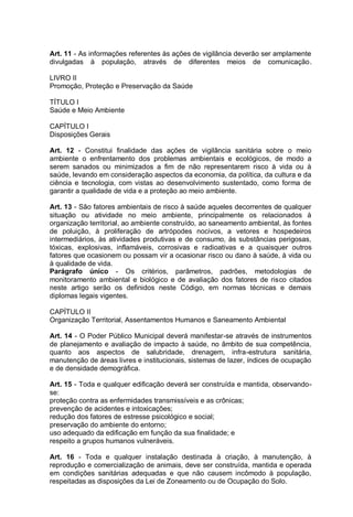 Art. 11 - As informações referentes às ações de vigilância deverão ser amplamente
divulgadas à população, através de diferentes meios de comunicação.
LIVRO II
Promoção, Proteção e Preservação da Saúde
TÍTULO I
Saúde e Meio Ambiente
CAPÍTULO I
Disposições Gerais
Art. 12 - Constitui finalidade das ações de vigilância sanitária sobre o meio
ambiente o enfrentamento dos problemas ambientais e ecológicos, de modo a
serem sanados ou minimizados a fim de não representarem risco à vida ou à
saúde, levando em consideração aspectos da economia, da política, da cultura e da
ciência e tecnologia, com vistas ao desenvolvimento sustentado, como forma de
garantir a qualidade de vida e a proteção ao meio ambiente.
Art. 13 - São fatores ambientais de risco à saúde aqueles decorrentes de qualquer
situação ou atividade no meio ambiente, principalmente os relacionados à
organização territorial, ao ambiente construído, ao saneamento ambiental, às fontes
de poluição, à proliferação de artrópodes nocivos, a vetores e hospedeiros
intermediários, às atividades produtivas e de consumo, às substâncias perigosas,
tóxicas, explosivas, inflamáveis, corrosivas e radioativas e a quaisquer outros
fatores que ocasionem ou possam vir a ocasionar risco ou dano à saúde, à vida ou
à qualidade de vida.
Parágrafo único - Os critérios, parâmetros, padrões, metodologias de
monitoramento ambiental e biológico e de avaliação dos fatores de risco citados
neste artigo serão os definidos neste Código, em normas técnicas e demais
diplomas legais vigentes.
CAPÍTULO II
Organização Territorial, Assentamentos Humanos e Saneamento Ambiental
Art. 14 - O Poder Público Municipal deverá manifestar-se através de instrumentos
de planejamento e avaliação de impacto à saúde, no âmbito de sua competência,
quanto aos aspectos de salubridade, drenagem, infra-estrutura sanitária,
manutenção de áreas livres e institucionais, sistemas de lazer, índices de ocupação
e de densidade demográfica.
Art. 15 - Toda e qualquer edificação deverá ser construída e mantida, observando-
se:
proteção contra as enfermidades transmissíveis e as crônicas;
prevenção de acidentes e intoxicações;
redução dos fatores de estresse psicológico e social;
preservação do ambiente do entorno;
uso adequado da edificação em função da sua finalidade; e
respeito a grupos humanos vulneráveis.
Art. 16 - Toda e qualquer instalação destinada à criação, à manutenção, à
reprodução e comercialização de animais, deve ser construída, mantida e operada
em condições sanitárias adequadas e que não causem incômodo à população,
respeitadas as disposições da Lei de Zoneamento ou de Ocupação do Solo.
 