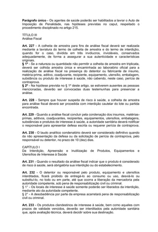 Parágrafo único - Os agentes de saúde poderão ser habilitados a lavrar o Auto de
Imposição de Penalidade, nas hipóteses previstas no caput, respeitado o
procedimento disciplinado no artigo 215.
TÍTULO III
Análise Fiscal
Art. 227 - A colheita de amostra para fins de análise fiscal deverá ser realizada
mediante a lavratura do termo de colheita de amostra e do termo de interdição,
quando for o caso, dividida em três invólucros, invioláveis, conservados
adequadamente, de forma a assegurar a sua autenticidade e características
originais.
§ 1º - Se a natureza ou quantidade não permitir a colheita de amostra em triplicata,
deverá ser colhida amostra única e encaminhada ao laboratório oficial para a
realização de análise fiscal na presença do detentor ou fabricante de insumo,
matéria-prima, aditivo, coadjuvante, recipiente, equipamento, utensílio, embalagem,
substância ou produto de interesse à saúde, não cabendo, neste caso, perícia de
contraprova.
§ 2º - Na hipótese prevista no § 1º deste artigo, se estiverem ausentes as pessoas
mencionadas, deverão ser convocadas duas testemunhas para presenciar a
análise.
Art. 228 - Sempre que houver suspeita de risco à saúde, a colheita de amostra
para análise fiscal deverá ser procedida com interdição cautelar do lote ou partida
encontrada.
Art. 229 - Quando a análise fiscal concluir pela condenação dos insumos, matérias-
primas, aditivos, coadjuvantes, recipientes, equipamentos, utensílios, embalagens,
substâncias e produtos de interesse à saúde, a autoridade sanitária deverá notificar
o responsável para apresentar defesa escrita ou requerer perícia de contraprova.
Art. 230 - O laudo analítico condenatório deverá ser considerado definitivo quando
da não apresentação da defesa ou da solicitação de perícia de contraprova, pelo
responsável ou detentor, no prazo de 10 (dez) dias.
CAPÍTULO I
Da Interdição, Apreensão e Inutilização de Produtos, Equipamentos e
Utensílios de Interesse à Saúde
Art. 231 - Quando o resultado da análise fiscal indicar que o produto é considerado
de risco à saúde, será obrigatória sua interdição ou do estabelecimento.
Art. 232 - O detentor ou responsável pelo produto, equipamento e utensílios
interditados, ficará proibido de entregá-lo ao consumo ou uso, desviá-lo ou
substituí-lo, no todo ou em parte, até que ocorra a liberação da mercadoria pela
autoridade competente, sob pena de responsabilização civil ou criminal.
§ 1° - Os locais de interesse à saúde somente poderão ser liberados da interdição,
mediante ato da autoridade competente.
§ 2° - A desobediência por parte da empresa acarretará pena de responsabilização
civil ou criminal.
Art. 233 - Os produtos clandestinos de interesse à saúde, bem como aqueles com
prazos de validade vencidos, deverão ser interditados pela autoridade sanitária
que, após avaliação técnica, deverá decidir sobre sua destinação.
 