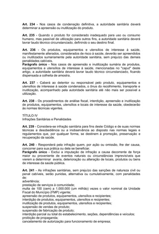 Art. 234 - Nos casos de condenação definitiva, a autoridade sanitária deverá
determinar a apreensão ou inutilização do produto.
Art. 235 - Quando o produto for considerado inadequado para uso ou consumo
humano, mas passível de utilização para outros fins, a autoridade sanitária deverá
lavrar laudo técnico circunstanciado, definindo o seu destino final.
Art. 236 - Os produtos, equipamentos e utensílios de interesse à saúde,
manifestamente alterados, considerados de risco à saúde, deverão ser apreendidos
ou inutilizados sumariamente pela autoridade sanitária, sem prejuízo das demais
penalidades cabíveis.
Parágrafo único - Nos casos de apreensão e inutilização sumária de produtos,
equipamentos e utensílios de interesse à saúde, mencionadas no "caput" deste
artigo, a autoridade sanitária deverá lavrar laudo técnico circunstanciado, ficando
dispensada a colheita de amostra.
Art. 237 - Caberá ao detentor ou responsável pelo produto, equipamentos e
utensílios de interesse à saúde condenados, o ônus do recolhimento, transporte e
inutilização, acompanhado pela autoridade sanitária até não mais ser possível a
utilização.
Art. 238 - Os procedimentos de análise fiscal, interdição, apreensão e inutilização
de produtos, equipamentos, utensílios e locais de interesse da saúde, obedecerão
às normas técnicas vigentes.
TÍTULO IV
Infrações Sanitárias e Penalidades
Art. 239 - Considera-se infração sanitária para fins deste Código e de suas normas
técnicas a desobediência ou a inobservância ao disposto nas normas legais e
regulamentos que, por qualquer forma, se destinem à promoção, preservação e
recuperação da saúde.
Art. 240 - Responderá pela infração quem, por ação ou omissão, lhe der causa,
concorrer para sua prática ou dela se beneficiar.
Parágrafo único - Exclui a imputação de infração a causa decorrente de força
maior ou proveniente de eventos naturais ou circunstâncias imprevisíveis que
vierem a determinar avaria, deterioração ou alteração de locais, produtos ou bens
de interesse da saúde pública.
Art. 241 - As infrações sanitárias, sem prejuízo das sanções de natureza civil ou
penal cabíveis, serão punidas, alternativa ou cumulativamente, com penalidades
de:
advertência;
prestação de serviços à comunidade;
multa de 100 (cem) a 1.000.000 (um milhão) vezes o valor nominal da Unidade
Fiscal do Município (FMP) vigente;
apreensão de produtos, equipamentos, utensílios e recipientes;
interdição de produtos, equipamentos, utensílios e recipientes;
inutilização de produtos, equipamentos, utensílios e recipientes;
suspensão de vendas de produto;
suspensão de fabricação de produto;
interdição parcial ou total do estabelecimento, seções, dependências e veículos;
proibição de propaganda;
cancelamento de autorização para funcionamento de empresa;
 