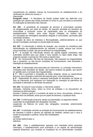 cancelamento do cadastro, licença de funcionamento do estabelecimento e do
certificado de vistoria do veículo; e
intervenção.
Parágrafo único - A Secretaria de Saúde poderá editar ato definindo uma
gradação dos valores das multas previstas no inciso III, que vinculará os servidores
na realização da dosimetria das mesmas.
Art. 242 - A penalidade de prestação de serviços à comunidade consiste:
na obrigatoriedade, por parte do infrator, de executar atividade em benefício da
comunidade e promover cursos de capacitação para os empregados do
estabelecimento infrator, para evitar futuras infrações do mesmo tipo;
em veiculação de mensagens educativas dirigidas à comunidade, aprovadas pela
autoridade sanitária;
na doação de bens de interesse à Municipalidade, preferencialmente os que
servem à proteção, promoção ou preservação da saúde.
Art. 243 - A intervenção é medida de exceção, que consiste na investidura pela
Administração em estabelecimentos de interesse à saúde, sempre que houver
riscos iminentes à saúde, até que se eliminem as irregularidades.
§ 1º - A duração da intervenção deverá ser aquela julgada necessária pela
autoridade sanitária para que cesse o risco aludido no caput deste artigo, não
podendo exceder o período de 180 (cento e oitenta) dias.
§ 2º - Se, transcorridos 180 dias de intervenção, não cessarem as irregularidades
que a causaram, ou não houver condições de funcionamento, será decretada a
interdição do estabelecimento.
Art. 244 - A intervenção será executada por interventor, ou comissão interventora,
nomeados pelo Secretário de Saúde, com plenos poderes de gestão, que devem
ter aptidão para a correção das irregularidades.
§ 1º - Não é permitida a nomeação do então dirigente, sócios ou responsáveis
técnicos, seus cônjuges e parentes até segundo grau, como interventores.
§ 2º - Dependerão de prévia e expressa autorização do Secretário de Saúde os
atos do interventor que impliquem em disposição ou oneração do patrimônio da
sociedade e admissão ou demissão de pessoal.
Art. 245 - Ao assumir suas funções, o interventor poderá:
arrecadar, mediante termo, todos os livros da entidade e os documentos de
interesse da administração;
levantar o balanço geral e o inventário de todos os livros, documentos, dinheiro e
demais bens da entidade, ainda que em poder de terceiros, a qualquer título.
Art. 246 - A intervenção produzirá, desde sua decretação, os seguintes efeitos:
suspensão da exigibilidade das obrigações vencidas;
suspensão da fluência do prazo das obrigações vincendas anteriormente
contraídas.
Art. 247 - A interdição consiste na proibição do funcionamento de estabelecimentos
de interesse à saúde e deverá ser aplicada de imediato, sempre que o risco à
saúde da população o justificar, tendo três modalidades:
cautelar;
por tempo determinado; e
definitiva.
Art. 248 - Caso o estabelecimento apenado com interdição tenha pacientes
internados, o estabelecimento será submetido a um regime de administração
especial temporária, que consiste na investidura de um administrador nomeado
 