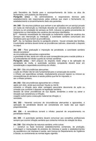 pelo Secretário de Saúde para o acompanhamento de todos os atos de
fechamento, com poderes de interventor.
Parágrafo único - Os administradores e responsáveis técnicos pelo
estabelecimento são responsáveis pelas práticas que visem o fechamento do
estabelecimento e encaminhamento dado aos pacientes.
Art. 249 - Os recursos públicos que venham a ser aplicados em um serviço privado
em razão da intervenção ou interdição deverão ser cobrados dos proprietários em
dinheiro ou em prestação de serviços ao SUS, inclusive os gastos provenientes de
tratamentos ou internações dos usuários dos serviços interditados.
§ 1° - Havendo necessidade de internação ou tratamento urgente de usuários dos
serviços sob intervenção ou interdição, a autoridade sanitária comunicará aos
familiares para que tomem as providências.
§ 2º - Se, na hipótese descrita no parágrafo anterior, houver omissão das famílias,
a autoridade sanitária deverá tomar as providências cabíveis, observado o disposto
no caput.
Art. 250 - Para graduação e imposição da penalidade, a autoridade sanitária
deverá considerar:
as circunstâncias atenuantes e agravantes;
a gravidade do fato, tendo em vista as suas conseqüências para a saúde pública; e
os antecedentes do infrator quanto às normas sanitárias.
Parágrafo único - Sem prejuízo do disposto neste artigo e da aplicação da
penalidade de multa, a autoridade sanitária competente deverá levar em
consideração a capacidade econômica do infrator.
Art. 251 - São circunstâncias atenuantes:
a ação do infrator não ter sido fundamental para a consecução do evento;
o infrator, por espontânea vontade, imediatamente procurar reparar ou minorar as
conseqüências do ato lesivo à saúde pública que lhe for imputado; e
ser o infrator primário.
Art. 252 - São circunstâncias agravantes ter o infrator:
agido com dolo, ainda que eventual, fraude ou má-fé;
cometido a infração para obter vantagem pecuniária decorrente de ação ou
omissão que contrarie o disposto na legislação sanitária;
deixado de tomar providências de sua alçada, tendentes a evitar ou sanar a
situação que caracterizou a infração;
coagido outrem para a execução material da infração; e
reincidido.
Art. 253 - Havendo concurso de circunstâncias atenuantes e agravantes, a
aplicação da penalidade deverá ser considerada em razão das que sejam
preponderantes.
Art. 254 - A reincidência tornará o infrator passível de enquadramento na
penalidade máxima.
Art. 255 - A autoridade sanitária deverá comunicar aos conselhos profissionais
sempre que ocorrer infração sanitária que contenha indícios de violação de ética.
Art. 256 - São infrações de natureza sanitária, entre outras:
I - construir ou fazer funcionar estabelecimentos comerciais, de produção,
embalagem e manipulação de produtos de interesse à saúde e estabelecimentos
de assistência e de interesse à saúde, sem licença do Departamento de Vigilância
à Saúde, ou contrariando as normas legais vigentes:
 