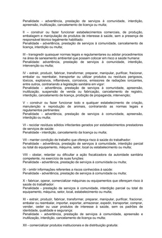Penalidade - advertência, prestação de serviços à comunidade, interdição,
apreensão, inutilização, cancelamento de licença ou multa;
II – construir ou fazer funcionar estabelecimentos comerciais, de produção,
embalagem e manipulação de produtos de interesse à saúde, sem a presença de
responsável técnico legalmente habilitado:
Penalidade - advertência, prestação de serviços à comunidade, cancelamento de
licença, interdição ou multa;
III - transgredir quaisquer normas legais e regulamentares ou adotar procedimentos
na área de saneamento ambiental que possam colocar em risco a saúde humana:
Penalidade: advertência, prestação de serviços à comunidade, interdição,
intervenção ou multa;
IV - extrair, produzir, fabricar, transformar, preparar, manipular, purificar, fracionar,
embalar ou reembalar, transportar ou utilizar produtos ou resíduos perigosos,
tóxicos, explosivos, inflamáveis, corrosivos, emissores de radiações ionizantes,
entre outros, contrariando a legislação sanitária em vigor:
Penalidade - advertência, prestação de serviços à comunidade, apreensão,
inutilização, suspensão de venda ou fabricação, cancelamento de registro,
interdição, cancelamento de licença, proibição de propaganda, intervenção;
V - construir ou fazer funcionar todo e qualquer estabelecimento de criação,
manutenção e reprodução de animais, contrariando as normas legais e
regulamentos pertinentes:
Penalidade - advertência, prestação de serviços à comunidade, apreensão,
interdição ou multa;
VI - reciclar resíduos sólidos infectantes gerados por estabelecimentos prestadores
de serviços de saúde:
Penalidade - interdição, cancelamento da licença ou multa;
VII - manter condição de trabalho que ofereça risco à saúde do trabalhador:
Penalidade - advertência, prestação de serviços à comunidade, interdição parcial
ou total do equipamento, máquina, setor, local ou estabelecimento ou multa;
VIII - obstar, retardar ou dificultar a ação fiscalizadora da autoridade sanitária
competente, no exercício de suas funções:
Penalidade - advertência, prestação de serviços à comunidade ou multa;
IX - omitir informações referentes a riscos conhecidos à saúde:
Penalidade - advertência, prestação de serviços à comunidade ou multa;
X - fabricar, operar, comercializar máquinas ou equipamentos que ofereçam risco à
saúde do trabalhador:
Penalidade - prestação de serviços à comunidade, interdição parcial ou total do
equipamento, máquina, setor, local, estabelecimento ou multa;
XI - extrair, produzir, fabricar, transformar, preparar, manipular, purificar, fracionar,
embalar ou reembalar, importar, exportar, armazenar, expedir, transportar, comprar,
vender, ceder ou usar produtos de interesse à saúde, sem os padrões de
identidade, qualidade e segurança:
Penalidade - advertência, prestação de serviços à comunidade, apreensão e
inutilização, interdição, cancelamento de licença ou multa;
XII - comercializar produtos institucionais e de distribuição gratuita:
 
