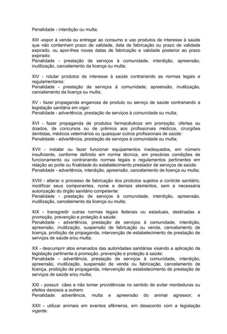 Penalidade - interdição ou multa;
XIII -expor à venda ou entregar ao consumo e uso produtos de interesse à saúde
que não contenham prazo de validade, data de fabricação ou prazo de validade
expirado, ou apor-lhes novas datas de fabricação e validade posterior ao prazo
expirado:
Penalidade - prestação de serviços à comunidade, interdição, apreensão,
inutilização, cancelamento da licença ou multa;
XIV - rotular produtos de interesse à saúde contrariando as normas legais e
regulamentares:
Penalidade - prestação de serviços à comunidade, apreensão, inutilização,
cancelamento da licença ou multa;
XV - fazer propaganda enganosa de produto ou serviço de saúde contrariando a
legislação sanitária em vigor:
Penalidade - advertência, prestação de serviços à comunidade ou multa;
XVI - fazer propaganda de produtos farmacêuticos em promoção, ofertas ou
doados, de concursos ou de prêmios aos profissionais médicos, cirurgiões
dentistas, médicos veterinários ou quaisquer outros profissionais de saúde:
Penalidade - advertência, prestação de serviços à comunidade ou multa;
XVII - instalar ou fazer funcionar equipamentos inadequados, em número
insuficiente, conforme definido em norma técnica, em precárias condições de
funcionamento ou contrariando normas legais e regulamentos pertinentes em
relação ao porte ou finalidade do estabelecimento prestador de serviços de saúde:
Penalidade - advertência, interdição, apreensão, cancelamento de licença ou multa;
XVIII - alterar o processo de fabricação dos produtos sujeitos a controle sanitário,
modificar seus componentes, nome e demais elementos, sem a necessária
autorização do órgão sanitário competente:
Penalidade - prestação de serviços à comunidade, interdição, apreensão,
inutilização, cancelamento da licença ou multa;
XIX - transgredir outras normas legais federais ou estaduais, destinadas a
promoção, prevenção e proteção à saúde:
Penalidade - advertência, prestação de serviços à comunidade, interdição,
apreensão, inutilização, suspensão de fabricação ou venda, cancelamento de
licença, proibição de propaganda, intervenção de estabelecimento de prestação de
serviços de saúde e/ou multa;
XX - descumprir atos emanados das autoridades sanitárias visando a aplicação da
legislação pertinente à promoção, prevenção e proteção à saúde:
Penalidade - advertência, prestação de serviços à comunidade, interdição,
apreensão, inutilização, suspensão de venda ou fabricação, cancelamento de
licença, proibição de propaganda, intervenção de estabelecimento de prestação de
serviços de saúde e/ou multa;
XXI - possuir cães e não tomar providências no sentido de evitar mordeduras ou
efeitos danosos a outrem:
Penalidade: advertência, multa e apreensão do animal agressor; e
XXII - utilizar animais em eventos efêmeros, em desacordo com a legislação
vigente:
 