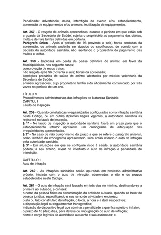 Penalidade: advertência, multa, interdição do evento e/ou estabelecimento,
apreensão de equipamentos e/ou animais, inutilização de equipamentos.
Art. 257 - O resgate de animais apreendidos, durante o período em que estão sob
a guarda da Secretaria de Saúde, sujeita o proprietário ao pagamento das diárias,
multa e demais tarifas definidas em portaria.
Parágrafo único - Após o período de 96 (noventa e seis) horas contadas da
apreensão, os animais poderão ser doados ou sacrificados, de acordo com a
decisão da autoridade sanitária, não isentando o proprietário do pagamento das
multas e tarifas.
Art. 258 - Implicará em perda de posse definitiva do animal, em favor da
Municipalidade, nos seguinte casos:
comprovação de maus tratos;
não resgate após 96 (noventa e seis) horas da apreensão;
condições precárias de saúde do animal atestadas por médico veterinário da
Secretaria de Saúde;
animais agressores, cujo proprietário tenha sido oficialmente comunicado por três
vezes no período de um ano.
TÍTULO V
Procedimentos Administrativos das Infrações de Natureza Sanitária
CAPÍTUL I
Laudo de Inspeção
Art. 259 - Quando constatadas irregularidades configuradas como infração sanitária
neste Código, ou em outros diplomas legais vigentes, a autoridade sanitária as
registrará no laudo de inspeção.
§ 1º - No laudo de inspeção a autoridade sanitária fixará um prazo para que o
estabelecimento infrator apresente um cronograma de adequação das
irregularidades apresentadas.
§ 2º - No caso de não cumprimento do prazo a que se refere o parágrafo anterior,
como também do cronograma apresentado, será então lavrado o auto de infração
pela autoridade sanitária.
§ 3º - Em situações em que se configure risco à saúde, a autoridade sanitária
poderá, a seu critério, lavrar de imediato o auto de infração e penalidade de
interdição.
CAPÍTULO II
Auto de Infração
Art. 260 - As infrações sanitárias serão apuradas em processo administrativo
próprio, iniciado com o auto de infração, observados o rito e os prazos
estabelecidos neste Código.
Art. 261 - O auto de infração será lavrado em três vias no mínimo, destinando-se a
primeira ao autuado, e conterá:
o nome da pessoa física ou denominação da entidade autuada, quando se tratar de
pessoa jurídica, especificando o seu ramo de atividade e endereço;
o ato ou fato constitutivo da infração, o local, a hora e a data respectivos;
a disposição legal ou regulamentar transgredida;
indicação do dispositivo legal que comina a penalidade a que fica sujeito o infrator;
o prazo de 10 (dez) dias, para defesa ou impugnação do auto de infração;
nome e cargo legíveis da autoridade autuante e sua assinatura; e
 