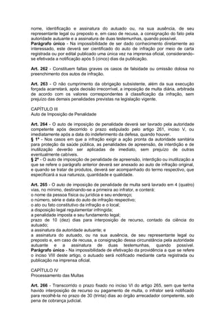 nome, identificação e assinatura do autuado ou, na sua ausência, de seu
representante legal ou preposto e, em caso de recusa, a consignação do fato pela
autoridade autuante e a assinatura de duas testemunhas, quando possível.
Parágrafo único - Na impossibilidade de ser dado conhecimento diretamente ao
interessado, este deverá ser cientificado do auto de infração por meio de carta
registrada ou por edital publicado uma única vez na imprensa oficial, considerando-
se efetivada a notificação após 5 (cinco) dias da publicação.
Art. 262 - Constituem faltas graves os casos de falsidade ou omissão dolosa no
preenchimento dos autos de infração.
Art. 263 - O não cumprimento da obrigação subsistente, além da sua execução
forçada acarretará, após decisão irrecorrível, a imposição de multa diária, arbitrada
de acordo com os valores correspondentes à classificação da infração, sem
prejuízo das demais penalidades previstas na legislação vigente.
CAPÍTULO III
Auto de Imposição de Penalidade
Art. 264 - O auto de imposição de penalidade deverá ser lavrado pela autoridade
competente após decorrido o prazo estipulado pelo artigo 261, inciso V, ou
imediatamente após a data do indeferimento da defesa, quando houver.
§ 1º - Nos casos em que a infração exigir a ação pronta da autoridade sanitária
para proteção da saúde pública, as penalidades de apreensão, de interdição e de
inutilização deverão ser aplicadas de imediato, sem prejuízo de outras
eventualmente cabíveis.
§ 2º - O auto de imposição de penalidade de apreensão, interdição ou inutilização a
que se refere o parágrafo anterior deverá ser anexado ao auto de infração original,
e quando se tratar de produtos, deverá ser acompanhado do termo respectivo, que
especificará a sua natureza, quantidade e qualidade.
Art. 265 - O auto de imposição de penalidade de multa será lavrado em 4 (quatro)
vias, no mínimo, destinando-se a primeira ao infrator, e conterá:
o nome da pessoa física ou jurídica e seu endereço;
o número, série e data do auto de infração respectivo;
o ato ou fato constitutivo da infração e o local;
a disposição legal regulamentar infringida;
a penalidade imposta e seu fundamento legal;
prazo de 10 (dez) dias para interposição de recurso, contado da ciência do
autuado;
a assinatura da autoridade autuante; e
a assinatura do autuado, ou na sua ausência, de seu representante legal ou
preposto e, em caso de recusa, a consignação dessa circunstância pela autoridade
autuante e a assinatura de duas testemunhas, quando possível.
Parágrafo único - Na impossibilidade de efetivação da providência a que se refere
o inciso VIII deste artigo, o autuado será notificado mediante carta registrada ou
publicação na imprensa oficial.
CAPÍTULO IV
Processamento das Multas
Art. 266 - Transcorrido o prazo fixado no inciso VI do artigo 265, sem que tenha
havido interposição de recurso ou pagamento de multa, o infrator será notificado
para recolhê-la no prazo de 30 (trinta) dias ao órgão arrecadador competente, sob
pena de cobrança judicial.
 