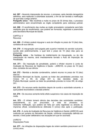 Art. 267 - Havendo interposição de recurso, o processo, após decisão denegatória
definitiva, será restituído à autoridade autuante, a fim de ser lavrada a notificação
de que trata o artigo anterior.
Parágrafo único - Não recolhida a multa no prazo de 30 (trinta) dias, o processo
administrativo será encaminhado ao órgão competente para cobrança judicial.
Art. 268 - O recolhimento das multas ao órgão arrecadador competente será feito
mediante guia de recolhimento, que poderá ser fornecida, registrada e preenchida
pela Secretaria Municipal de Saúde.
CAPÍTUL V
Recursos
Art. 269 - O infrator poderá impugnar o auto de infração no prazo de 10 (dez) dias,
contados de sua ciência.
Art. 270 - A impugnação será julgada pelo superior imediato do servidor autuante,
ouvido este preliminarmente, o qual terá o prazo de 10 (dez) dias para se
pronunciar.
Parágrafo único - Na hipótese de indeferimento da impugnação, ou de não
interposição da mesma, será imediatamente lavrado o Auto de Imposição de
Penalidade.
Art. 271 - Da imposição de penalidade, poderá o infrator recorrer à Junta de
Avaliação de Recursos da Vigilância à Saúde - JARE/VS, no prazo de 10 (dez)
dias, contados de sua ciência.
Art. 272 - Mantida a decisão condenatória, caberá recurso no prazo de 10 (dez)
dias ao:
Secretário Municipal de Saúde, quando se tratar das penalidades previstas nos
incisos VII a XII, do artigo 241 e, das decisões deste, ao
Prefeito Municipal, quando se tratar da penalidade prevista no inciso XIII, do artigo
241.
Art. 273 - Os recursos serão decididos depois de ouvida a autoridade autuante, a
qual poderá reconsiderar a decisão anterior.
Art. 274 - Os recursos somente terão efeito suspensivo nos casos de imposição de
multa.
Art. 275 - O infrator tomará ciência das decisões das autoridades sanitárias:
pessoalmente, ou por procurador, à vista do processo; ou
mediante notificação, que poderá ser feita por carta registrada ou através da
imprensa oficial, considerando-se efetivada 5 (cinco) dias após a publicação.
Art. 276 - A Junta de Avaliação de Recursos da Vigilância à Saúde (JARE/VS) será
instituída por portaria do Secretário de Saúde, conforme composição definida em
decreto, e terá poder deliberativo nas situações em que for acionada.
LIVRO IV
Disposições Finais
Art. 277 - As infrações às disposições legais de ordem sanitária prescrevem em 5
(cinco) anos.
 