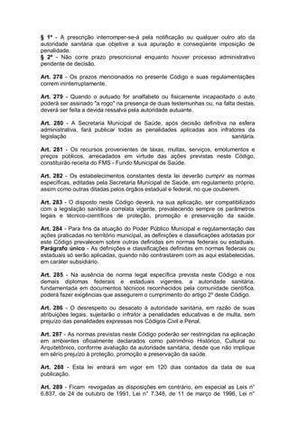 § 1º - A prescrição interromper-se-á pela notificação ou qualquer outro ato da
autoridade sanitária que objetive a sua apuração e conseqüente imposição de
penalidade.
§ 2º - Não corre prazo prescricional enquanto houver processo administrativo
pendente de decisão.
Art. 278 - Os prazos mencionados no presente Código e suas regulamentaçães
correm ininterruptamente.
Art. 279 - Quando o autuado for analfabeto ou fisicamente incapacitado o auto
poderá ser assinado "a rogo" na presença de duas testemunhas ou, na falta destas,
deverá ser feita a devida ressalva pela autoridade autuante.
Art. 280 - A Secretaria Municipal de Saúde, após decisão definitiva na esfera
administrativa, fará publicar todas as penalidades aplicadas aos infratores da
legislação sanitária.
Art. 281 - Os recursos provenientes de taxas, multas, serviços, emolumentos e
preços públicos, arrecadados em virtude das ações previstas neste Código,
constituirão receita do FMS - Fundo Municipal de Saúde.
Art. 282 - Os estabelecimentos constantes desta lei deverão cumprir as normas
específicas, editadas pela Secretaria Municipal de Saúde, em regulamento próprio,
assim como outras ditadas pelos órgãos estadual e federal, no que couberem.
Art. 283 - O disposto neste Código deverá, na sua aplicação, ser compatibilizado
com a legislação sanitária correlata vigente, prevalecendo sempre os parâmetros
legais e técnico-científicos de proteção, promoção e preservação da saúde.
Art. 284 - Para fins da atuação do Poder Público Municipal e regulamentação das
ações praticadas no território municipal, as definições e classificações adotadas por
este Código prevalecem sobre outras definidas em normas federais ou estaduais.
Parágrafo único - As definições e classificações definidas em normas federais ou
estaduais só serão aplicadas, quando não contrastarem com as aqui estabelecidas,
em caráter subsidiário.
Art. 285 - Na ausência de norma legal específica prevista neste Código e nos
demais diplomas federais e estaduais vigentes, a autoridade sanitária,
fundamentada em documentos técnicos reconhecidos pela comunidade científica,
poderá fazer exigências que assegurem o cumprimento do artigo 2º deste Código.
Art. 286 - O desrespeito ou desacato à autoridade sanitária, em razão de suas
atribuições legais, sujeitarão o infrator a penalidades educativas e de multa, sem
prejuízo das penalidades expressas nos Códigos Civil e Penal.
Art. 287 - As normas previstas neste Código poderão ser restringidas na aplicação
em ambientes oficialmente declarados como patrimônio Histórico, Cultural ou
Arquitetônico, conforme avaliação da autoridade sanitária, desde que não implique
em sério prejuízo à proteção, promoção e preservação da saúde.
Art. 288 - Esta lei entrará em vigor em 120 dias contados da data de sua
publicação.
Art. 289 - Ficam revogadas as disposições em contrário, em especial as Leis n°
6.837, de 24 de outubro de 1991, Lei n° 7.348, de 11 de março de 1996, Lei n°
 