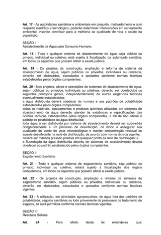 Art. 17 - As autoridades sanitárias e ambientais em conjunto, motivadamente e com
respaldo científico e tecnológico, poderão determinar intervenções em saneamento
ambiental, visando contribuir para a melhoria da qualidade de vida e saúde da
população.
SEÇÃO I
Abastecimento de Água para Consumo Humano
Art. 18 - Todo e qualquer sistema de abastecimento de água, seja público ou
privado, individual ou coletivo, está sujeito à fiscalização da autoridade sanitária,
em todos os aspectos que possam afetar a saúde pública.
Art. 19 - Os projetos de construção, ampliação e reforma de sistema de
abastecimento de água, sejam públicos ou privados, individuais ou coletivos,
deverão ser elaborados, executados e operados conforme normas técnicas
estabelecidas pelos órgãos competentes.
Art. 20 - Nos projetos, obras e operações de sistemas de abastecimento de água,
sejam públicos ou privados, individuais ou coletivos, deverão ser obedecidos os
seguintes princípios gerais, independentemente de outras exigências técnicas
eventualmente estabelecidas:
a água distribuída deverá obedecer às normas e aos padrões de potabilidade
estabelecidos pelos órgãos competentes;
todos os materiais, equipamentos e produtos químicos utilizados em sistemas de
abastecimento de água deverão atender às exigências e especificações das
normas técnicas estabelecidas pelos órgãos competentes, a fim de não alterar o
padrão de potabilidade da água distribuída;
toda água a ser distribuída por sistema de abastecimento deverá ser submetida
obrigatoriamente a um processo de desinfecção, de modo a assegurar sua
qualidade do ponto de vista microbiológico e manter concentração residual do
agente desinfetante na rede de distribuição, de acordo com norma técnica vigente;
deverá ser mantida pressão positiva em qualquer ponto da rede de distribuição; e
a fluoretação da água distribuída através de sistemas de abastecimento deverá
obedecer ao padrão estabelecido pelos órgãos competentes.
SEÇÃO II
Esgotamento Sanitário
Art. 21 - Todo e qualquer sistema de esgotamento sanitário, seja público ou
privado, individual ou coletivo, estará sujeito à fiscalização dos órgãos
competentes, em todos os aspectos que possam afetar a saúde pública.
Art. 22 - Os projetos de construção, ampliação e reforma de sistemas de
esgotamento sanitário, sejam públicos ou privados, individuais ou coletivos,
deverão ser elaborados, executados e operados conforme normas técnicas
vigentes.
Art. 23 - A utilização, em atividades agropecuárias, de água fora dos padrões de
potabilidade, esgotos sanitários ou lodo proveniente de processos de tratamento de
esgotos, só será permitida conforme normas técnicas vigentes.
SEÇÃO III
Resíduos Sólidos
Art. 24 - Para efeito desta lei entende-se que:
 