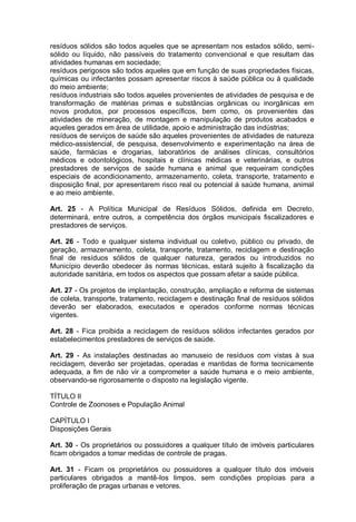 resíduos sólidos são todos aqueles que se apresentam nos estados sólido, semi-
sólido ou líquido, não passíveis do tratamento convencional e que resultam das
atividades humanas em sociedade;
resíduos perigosos são todos aqueles que em função de suas propriedades físicas,
químicas ou infectantes possam apresentar riscos à saúde pública ou à qualidade
do meio ambiente;
resíduos industriais são todos aqueles provenientes de atividades de pesquisa e de
transformação de matérias primas e substâncias orgânicas ou inorgânicas em
novos produtos, por processos específicos, bem como, os provenientes das
atividades de mineração, de montagem e manipulação de produtos acabados e
aqueles gerados em área de utilidade, apoio e administração das indústrias;
resíduos de serviços de saúde são aqueles provenientes de atividades de natureza
médico-assistencial, de pesquisa, desenvolvimento e experimentação na área de
saúde, farmácias e drogarias, laboratórios de análises clínicas, consultórios
médicos e odontológicos, hospitais e clínicas médicas e veterinárias, e outros
prestadores de serviços de saúde humana e animal que requeiram condições
especiais de acondicionamento, armazenamento, coleta, transporte, tratamento e
disposição final, por apresentarem risco real ou potencial à saúde humana, animal
e ao meio ambiente.
Art. 25 - A Política Municipal de Resíduos Sólidos, definida em Decreto,
determinará, entre outros, a competência dos órgãos municipais fiscalizadores e
prestadores de serviços.
Art. 26 - Todo e qualquer sistema individual ou coletivo, público ou privado, de
geração, armazenamento, coleta, transporte, tratamento, reciclagem e destinação
final de resíduos sólidos de qualquer natureza, gerados ou introduzidos no
Município deverão obedecer às normas técnicas, estará sujeito à fiscalização da
autoridade sanitária, em todos os aspectos que possam afetar a saúde pública.
Art. 27 - Os projetos de implantação, construção, ampliação e reforma de sistemas
de coleta, transporte, tratamento, reciclagem e destinação final de resíduos sólidos
deverão ser elaborados, executados e operados conforme normas técnicas
vigentes.
Art. 28 - Fica proibida a reciclagem de resíduos sólidos infectantes gerados por
estabelecimentos prestadores de serviços de saúde.
Art. 29 - As instalações destinadas ao manuseio de resíduos com vistas à sua
reciclagem, deverão ser projetadas, operadas e mantidas de forma tecnicamente
adequada, a fim de não vir a comprometer a saúde humana e o meio ambiente,
observando-se rigorosamente o disposto na legislação vigente.
TÍTULO II
Controle de Zoonoses e População Animal
CAPÍTULO I
Disposições Gerais
Art. 30 - Os proprietários ou possuidores a qualquer título de imóveis particulares
ficam obrigados a tomar medidas de controle de pragas.
Art. 31 - Ficam os proprietários ou possuidores a qualquer título dos imóveis
particulares obrigados a mantê-los limpos, sem condições propícias para a
proliferação de pragas urbanas e vetores.
 