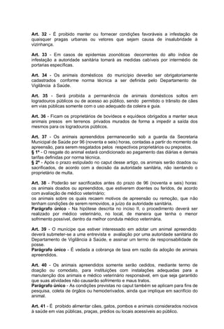 Art. 32 - É proibido manter ou fornecer condições favoráveis a infestação de
quaisquer pragas urbanas ou vetores que sejam causa de insalubridade à
vizinhança.
Art. 33 - Em casos de epidemias zoonóticas decorrentes do alto índice de
infestação a autoridade sanitária tomará as medidas cabíveis por intermédio de
portarias específicas.
Art. 34 - Os animais domésticos do município deverão ser obrigatoriamente
cadastrados conforme norma técnica a ser definida pelo Departamento de
Vigilância à Saúde.
Art. 35 - Será proibida a permanência de animais domésticos soltos em
logradouros públicos ou de acesso ao público, sendo permitido o trânsito de cães
em vias públicas somente com o uso adequado da coleira e guia.
Art. 36 - Ficam os proprietários de bovídeos e equídeos obrigados a manter seus
animais presos em terrenos privados murados de forma a impedir a saída dos
mesmos para os logradouros públicos.
Art. 37 - Os animais apreendidos permanecerão sob a guarda da Secretaria
Municipal de Saúde por 96 (noventa e seis) horas, contadas a partir do momento da
apreensão, para serem resgatados pelos respectivos proprietários ou prepostos.
§ 1º - O resgate do animal estará condicionado ao pagamento das diárias e demais
tarifas definidas por norma técnica.
§ 2º - Após o prazo estipulado no caput desse artigo, os animais serão doados ou
sacrificados, de acordo com a decisão da autoridade sanitária, não isentando o
proprietário de multa.
Art. 38 - Poderão ser sacrificados antes do prazo de 96 (noventa e seis) horas:
os animais doados ou apreendidos, que estiverem doentes ou feridos, de acordo
com avaliação de médico veterinário;
os animais sobre os quais recaem motivos de apreensão ou remoção, que não
tenham condições de serem removidos, a juízo da autoridade sanitária.
Parágrafo único - Na hipótese descrita no inciso II, o procedimento deverá ser
realizado por médico veterinário, no local, de maneira que tenha o menor
sofrimento possível, dentro da melhor conduta médico veterinária.
Art. 39 - O munícipe que estiver interessado em adotar um animal apreendido
deverá submeter-se a uma entrevista e avaliação por uma autoridade sanitária do
Departamento de Vigilância à Saúde, e assinar um termo de responsabilidade de
posse.
Parágrafo único - É vedada a cobrança de taxa em razão da adoção de animais
apreendidos.
Art. 40 - Os animais apreendidos somente serão cedidos, mediante termo de
doação ou comodato, para instituições com instalações adequadas para a
manutenção dos animais e médico veterinário responsável, em que seja garantido
que suas atividades não causarão sofrimento e maus tratos.
Parágrafo único - As condições previstas no caput também se aplicam para fins de
pesquisa, coleta de órgãos ou hemoderivados, ainda que implique em sacrifício do
animal.
Art. 41 - É proibido alimentar cães, gatos, pombos e animais considerados nocivos
à saúde em vias públicas, praças, prédios ou locais acessíveis ao público.
 