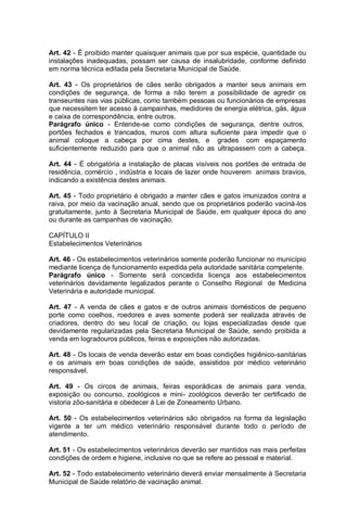 Art. 42 - É proibido manter quaisquer animais que por sua espécie, quantidade ou
instalações inadequadas, possam ser causa de insalubridade, conforme definido
em norma técnica editada pela Secretaria Municipal de Saúde.
Art. 43 - Os proprietários de cães serão obrigados a manter seus animais em
condições de segurança, de forma a não terem a possibilidade de agredir os
transeuntes nas vias públicas, como também pessoas ou funcionários de empresas
que necessitem ter acesso à campainhas, medidores de energia elétrica, gás, água
e caixa de correspondência, entre outros.
Parágrafo único - Entende-se como condições de segurança, dentre outros,
portões fechados e trancados, muros com altura suficiente para impedir que o
animal coloque a cabeça por cima destes, e grades com espaçamento
suficientemente reduzido para que o animal não as ultrapassem com a cabeça.
Art. 44 - É obrigatória a instalação de placas visíveis nos portões de entrada de
residência, comércio , indústria e locais de lazer onde houverem animais bravios,
indicando a existência destes animais.
Art. 45 - Todo proprietário é obrigado a manter cães e gatos imunizados contra a
raiva, por meio da vacinação anual, sendo que os proprietários poderão vaciná-los
gratuitamente, junto à Secretaria Municipal de Saúde, em qualquer época do ano
ou durante as campanhas de vacinação.
CAPÍTULO II
Estabelecimentos Veterinários
Art. 46 - Os estabelecimentos veterinários somente poderão funcionar no município
mediante licença de funcionamento expedida pela autoridade sanitária competente.
Parágrafo único - Somente será concedida licença aos estabelecimentos
veterinários devidamente legalizados perante o Conselho Regional de Medicina
Veterinária e autoridade municipal.
Art. 47 - A venda de cães e gatos e de outros animais domésticos de pequeno
porte como coelhos, roedores e aves somente poderá ser realizada através de
criadores, dentro do seu local de criação, ou lojas especializadas desde que
devidamente regularizadas pela Secretaria Municipal de Saúde, sendo proibida a
venda em logradouros públicos, feiras e exposições não autorizadas.
Art. 48 - Os locais de venda deverão estar em boas condições higiênico-sanitárias
e os animais em boas condições de saúde, assistidos por médico veterinário
responsável.
Art. 49 - Os circos de animais, feiras esporádicas de animais para venda,
exposição ou concurso, zoológicos e mini- zoológicos deverão ter certificado de
vistoria zôo-sanitária e obedecer à Lei de Zoneamento Urbano.
Art. 50 - Os estabelecimentos veterinários são obrigados na forma da legislação
vigente a ter um médico veterinário responsável durante todo o período de
atendimento.
Art. 51 - Os estabelecimentos veterinários deverão ser mantidos nas mais perfeitas
condições de ordem e higiene, inclusive no que se refere ao pessoal e material.
Art. 52 - Todo estabelecimento veterinário deverá enviar mensalmente à Secretaria
Municipal de Saúde relatório de vacinação animal.
 