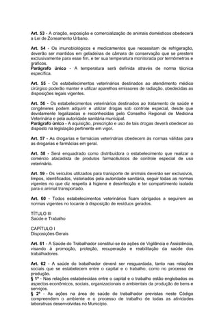 Art. 53 - A criação, exposição e comercialização de animais domésticos obedecerá
a Lei de Zoneamento Urbano.
Art. 54 - Os imunobiológicos e medicamentos que necessitam de refrigeração,
deverão ser mantidos em geladeiras de câmara de conservação que se prestem
exclusivamente para esse fim, e ter sua temperatura monitorada por termômetros e
gráficos.
Parágrafo único - A temperatura será definida através de norma técnica
específica.
Art. 55 - Os estabelecimentos veterinários destinados ao atendimento médico
cirúrgico poderão manter e utilizar aparelhos emissores de radiação, obedecidas as
disposições legais vigentes.
Art. 56 - Os estabelecimentos veterinários destinados ao tratamento de saúde e
congêneres podem adquirir e utilizar drogas sob controle especial, desde que
devidamente legalizadas e reconhecidas pelo Conselho Regional de Medicina
Veterinária e pela autoridade sanitária municipal.
Parágrafo único - A aquisição, prescrição e uso de tais drogas deverá obedecer ao
disposto na legislação pertinente em vigor.
Art. 57 - As drogarias e farmácias veterinárias obedecem às normas válidas para
as drogarias e farmácias em geral.
Art. 58 - Será enquadrado como distribuidora o estabelecimento que realizar o
comércio atacadista de produtos farmacêuticos de controle especial de uso
veterinário.
Art. 59 - Os veículos utilizados para transporte de animais deverão ser exclusivos,
limpos, identificados, vistoriados pela autoridade sanitária, seguir todas as normas
vigentes no que diz respeito à higiene e desinfecção e ter compartimento isolado
para o animal transportado.
Art. 60 - Todos estabelecimentos veterinários ficam obrigados a seguirem as
normas vigentes no tocante à disposição de resíduos gerados.
TÍTULO III
Saúde e Trabalho
CAPÍTULO I
Disposições Gerais
Art. 61 - A Saúde do Trabalhador constitui-se de ações de Vigilância e Assistência,
visando à promoção, proteção, recuperação e reabilitação da saúde dos
trabalhadores.
Art. 62 - A saúde do trabalhador deverá ser resguardada, tanto nas relações
sociais que se estabelecem entre o capital e o trabalho, como no processo de
produção.
§ 1º - Nas relações estabelecidas entre o capital e o trabalho estão englobados os
aspectos econômicos, sociais, organizacionais e ambientais da produção de bens e
serviços.
§ 2º - As ações na área de saúde do trabalhador previstas neste Código
compreendem o ambiente e o processo de trabalho de todas as atividades
laborativas desenvolvidas no Município.
 