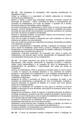 Art. 63 - São obrigações do empregador, além daquelas estabelecidas na
legislação em vigor:
manter as condições e a organização de trabalho adequadas às condições
psicofísicas dos trabalhadores;
garantir e facilitar o acesso das autoridades sanitárias, Comissões Internas de
Prevenção de Acidentes – CIPAs, comissões de fábrica e representantes dos
sindicatos de trabalhadores aos locais de trabalho, a qualquer dia e horário,
fornecendo todas as informações e dados solicitados;
dar ampla informação aos trabalhadores e CIPAs sobre os riscos aos quais estão
expostos, inclusive entregando aos trabalhadores todos os resultados de exames
de saúde aos quais tenham sido submetidos, de admissão, periódicos, de mudança
de função, de retorno ao trabalho e de demissão;
fornecer à autoridade sanitária, os prontuários médicos dos funcionários, quando
solicitados, justificadamente, por escrito;
arcar com os custos de estudos e pesquisas que visem esclarecer os riscos ao
ambiente de trabalho e ao meio ambiente;
arcar com custos de exames para diagnóstico de doenças relacionadas ao trabalho
e do tratamento necessário;
comunicar imediatamente à autoridade sanitária a detecção de quaisquer riscos
para a saúde do trabalhador, sejam físicos, químicos, biológicos e ergonômicos,
operacionais ou provenientes da organização do trabalho, elaborando cronograma
e implementando a correção dos mesmos; e
implementar programas específicos de prevenção dos riscos à saúde dos
trabalhadores, que deverão seguir normas estabelecidas em legislações afins e
recomendações internacionais que as complementem.
Art. 64 - Os órgãos executores das ações de saúde do trabalhador deverão
desempenhar suas funções, observando os seguintes princípios e diretrizes:
utilizar critério epidemiológico e de avaliação de riscos no planejamento, no
estabelecimento de prioridades e implementação das ações em Saúde do
Trabalhador;
informar os trabalhadores, CIPAs e respectivos sindicatos sobre os riscos e danos
à saúde no exercício da atividade laborativa e nos ambientes de trabalho;
assegurar a participação dos trabalhadores e suas entidades representativas na
formulação, planejamento, avaliação e controle do Programa de Saúde do
Trabalhador do Município;
assegurar às CIPAs e comissões de fábrica, às comissões de saúde e aos
sindicatos de trabalhadores a participação nos atos de fiscalização, avaliação e
pesquisa referentes ao ambiente de trabalho ou à saúde, bem como garantir
acesso aos resultados obtidos;
assegurar ao trabalhador em condições de risco grave ou iminente no local de
trabalho a interrupção de suas atividades, sem prejuízo de quaisquer direitos, até a
eliminação do risco;
assegurar aos sindicatos o direito de requerer à Secretaria Municipal de Saúde a
interdição de máquinas, de parte ou de todo o ambiente de trabalho, quando houver
exposição a risco iminente para a vida ou saúde dos trabalhadores e da população,
com imediata ação do Poder Público competente;
considerar o conhecimento do trabalhador como tecnicamente fundamental para o
levantamento das áreas de risco e dos danos à saúde;
estabelecer normas técnicas para a proteção da saúde no trabalho, da mulher no
período de gestação, do menor e dos portadores de deficiências; e
considerar preceitos e recomendações dos organismos internacionais do trabalho,
na elaboração de normas técnicas específicas.
Art. 65 - É dever da autoridade sanitária competente indicar e obrigação do
 