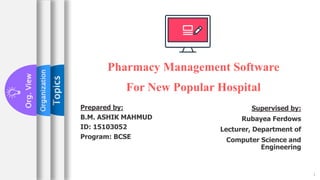 1
Topics
Pharmacy Management Software
For New Popular Hospital
Organization
Org.
View
Prepared by:
B.M. ASHIK MAHMUD
ID: 15103052
Program: BCSE
Supervised by:
Rubayea Ferdows
Lecturer, Department of
Computer Science and
Engineering
 