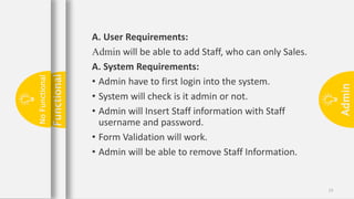 Admin
13
A. User Requirements:
Admin will be able to add Staff, who can only Sales.
A. System Requirements:
• Admin have to first login into the system.
• System will check is it admin or not.
• Admin will Insert Staff information with Staff
username and password.
• Form Validation will work.
• Admin will be able to remove Staff Information.
Functional
No
Functional
 
