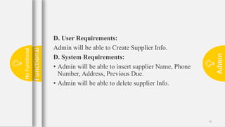 Admin
16
D. User Requirements:
Admin will be able to Create Supplier Info.
D. System Requirements:
• Admin will be able to insert supplier Name, Phone
Number, Address, Previous Due.
• Admin will be able to delete supplier Info.
Functional
No
Functional
 