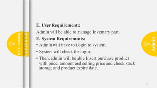 Admin
17
E. User Requirements:
Admin will be able to manage Inventory part.
E. System Requirements:
• Admin will have to Login to system.
• System will check the login.
• Then, admin will be able Insert purchase product
with price, amount and selling price and check stock
storage and product expire date.
Functional
No
Functional
 