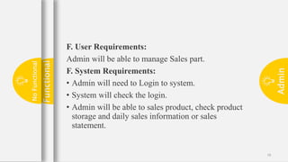Admin
18
F. User Requirements:
Admin will be able to manage Sales part.
F. System Requirements:
• Admin will need to Login to system.
• System will check the login.
• Admin will be able to sales product, check product
storage and daily sales information or sales
statement.
Functional
No
Functional
 