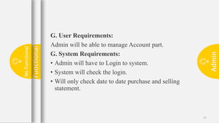 Admin
19
G. User Requirements:
Admin will be able to manage Account part.
G. System Requirements:
• Admin will have to Login to system.
• System will check the login.
• Will only check date to date purchase and selling
statement.
Functional
No
Functional
 