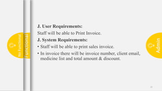 Admin
22
J. User Requirements:
Staff will be able to Print Invoice.
J. System Requirements:
• Staff will be able to print sales invoice.
• In invoice there will be invoice number, client email,
medicine list and total amount & discount.
Functional
No
Functional
 