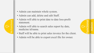 Admin
23
Functional
No
Functional • Admin can maintain whole system.
• Admin can add, delete and edit Staff.
• Admin will able to print date to date loss-profit
statement.
• Admin will able to search sales report by date,
medicine id/name.
• Staff will be able to print sales invoice for the client.
• Admin will be able to export excel file for owner.
 