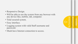 Admin
24
Functional
No
Functional
• Responsive Design.
• Will be able to use the system from any browser with
any device like, mobile, tab, computer.
• Total secured system.
• Easy interface.
• Logging system with valid Staff username and
password.
• Mush have Internet connection to access.
 