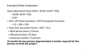 Function Point Estimation
Value adjustment factor (VAF) = (0.65+ (0.01* TDI))
= (0.65+ (0.01* 32))
= 0.97
• UFP= UFP (Data function) + UFP (Transaction function)
= 21 + 238 = 259
• Total time calculation frame = 259 * 15.5
= 4014 person hours / 9 hours
= 446 person days / 22 days
= 20 person months / 2 persons
10 months for two persons Approximately 4 months required for five
persons to finish the project.
34
 