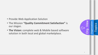 Topics
Organization
Org.
View
4
• Provide Web Application Solution
• The Mission “Quality Commitment Satisfaction” is
our slogan.
• The Vision: complete web & Mobile based software
solution in both local and global marketplace.
 