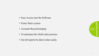System
Benefit
9
• Easy Access into the Software
• Faster Sales system
• Accurate Record keeping
• To automate the whole sales process.
• Get all reports by date to date easily.
 