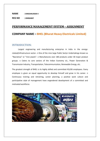 NAME : DINESHKUMAR V
REG NO : 20MBAB07
PERFORMANCE MANAGEMENT SYSTEM – ASSIGNMENT
COMPANY NAME – BHEL (Bharat Heavy Electricals Limited)
INTRODUCTION:
Largest engineering and manufacturing enterprise in India in the energy-
related/infrastructure sector.  One of the nine large Public Sector Undertakings known as
“Navratnas” or “nine jewels”.  Manufactures over 180 products under 30 major product
groups.  Caters to core sectors of the Indian Economy viz., Power Generation &
Transmission Industry, Transportation, Telecommunication, Renewable Energy, etc.
The greatest strength of BHEL is its highly skilled and committed 43,636 employees. Every
employee is given an equal opportunity to develop himself and grow in his career. 
Continuous training and retraining, career planning, a positive work culture and
participative style of management have engendered development of a committed and
motivated workforce.
 