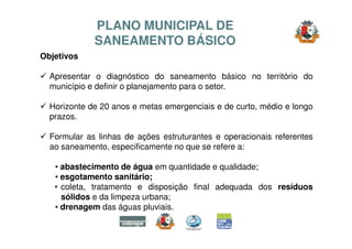 Objetivos 
PLANO MUNICIPAL DE 
SANEAMENTO BÁSICO 
 Apresentar o diagnóstico do saneamento básico no território do 
municíp...