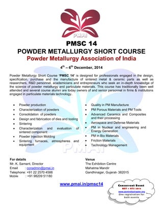 PMSC 14 
POWDER METALLURGY SHORT COURSE 
Powder Metallurgy Association of India 
4th – 6th December, 2014 
Powder Metallurgy Short Course „PMSC 14‟ is designed for professionals engaged in the design, 
specification, purchase and the manufacture of sintered metal & ceramic parts as well as 
researchers, R&D personnel, academicians and entrepreneurs who seek an in-depth knowledge of 
the science of powder metallurgy and particulate materials. This course has traditionally been well 
attended and several course alumni are today owners of and senior personnel in firms & institutions 
engaged in particulate materials technology. 
Powder production 
Characterization of powders 
Consolidation of powders 
Design and fabrication of dies and tooling 
Sintering 
Characterization and evaluation of 
sintered component 
Powder Injection Molding 
Sintering furnaces, atmospheres and 
equipment 
Quality in PM Manufacture 
PM Porous Materials and PM Tools 
Advanced Ceramics and Composites 
and their processing 
Aerospace and Defense Materials 
PM in Nuclear and engineering and 
Energy Generation 
PM in Bio Materials 
Friction Materials 
Technology Management 
For details 
Venue 
Mr. K. Samant, Director 
The Exhibition Centre 
Email : conadmin@pmai.in 
Mahatma Mandir 
Telephone: +91 22 2570 4588 
Gandhinagar, Gujarat- 382015 
Mobile : +91 98209 51180 
www.pmai.in/pmsc14 
Concurrent Event 
MET + HTS 2014 
www.asmindiachapter.org 
One regist rat i on fo r 
both eve nts 
 