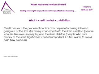 Paper Mountain Solutions Limited Scaling new heights for your business through effective outsourcing….. Telephone 0844 826 0579 What is credit control – a definition Credit control is the process of control over payments coming into and going out of the firm. It is mainly concerned with the firm's creditors (people who the firm owes money to) and the firm's debtors (people who owe money to the firm). Tight credit control is important if a firm wants to avoid cash flow problems. Source Data Inter Connect 