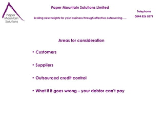 Paper Mountain Solutions Limited Scaling new heights for your business through effective outsourcing….. Telephone 0844 826 0579 Areas for consideration Customers Suppliers Outsourced credit control What if it goes wrong – your debtor can’t pay 