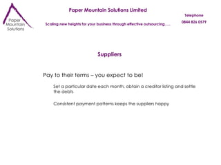 Paper Mountain Solutions Limited Scaling new heights for your business through effective outsourcing….. Telephone 0844 826 0579 Suppliers Pay to their terms – you expect to be! Set a particular date each month, obtain a creditor listing and settle the debts Consistent payment patterns keeps the suppliers happy 