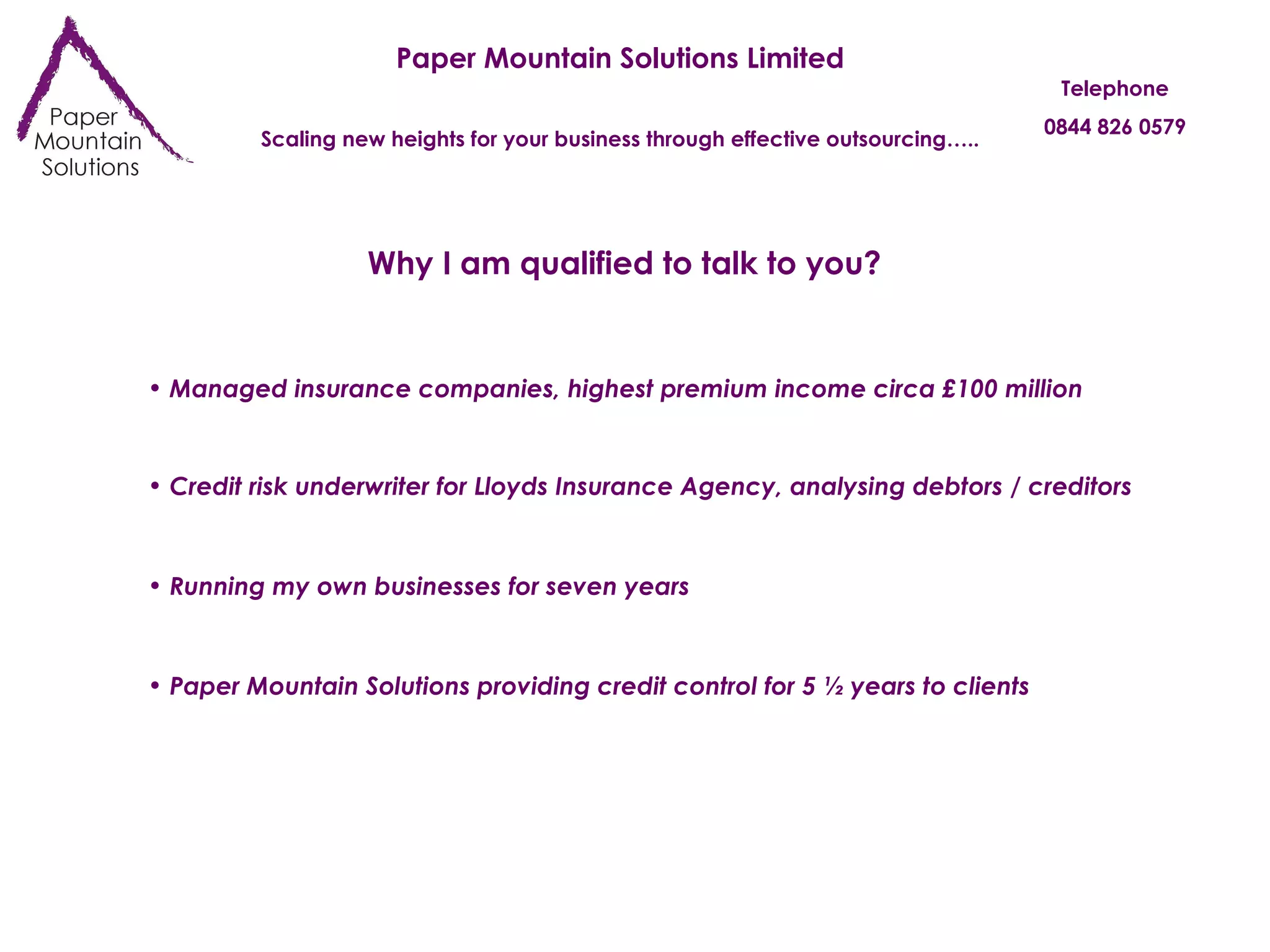 Paper Mountain Solutions Limited Scaling new heights for your business through effective outsourcing….. Telephone 0844 826 0579 Why I am qualified to talk to you? Managed insurance companies, highest premium income circa £100 million Credit risk underwriter for Lloyds Insurance Agency, analysing debtors / creditors Running my own businesses for seven years Paper Mountain Solutions providing credit control for 5 ½ years to clients 