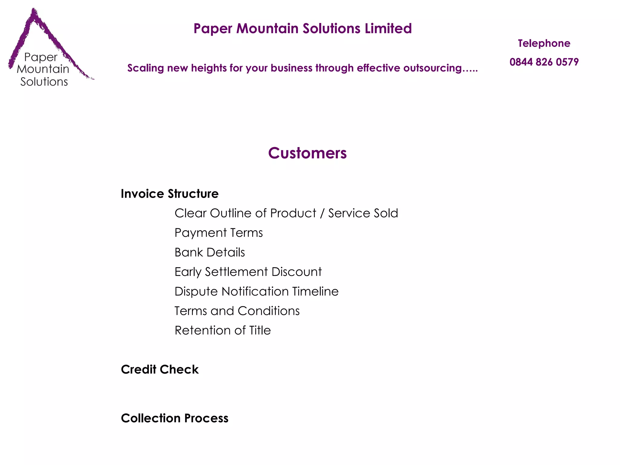 Paper Mountain Solutions Limited Scaling new heights for your business through effective outsourcing….. Telephone 0844 826 0579 Customers Invoice Structure Payment Terms Bank Details Early Settlement Discount Retention of Title Dispute Notification Timeline Terms and Conditions Collection Process Credit Check Clear Outline of Product / Service Sold 