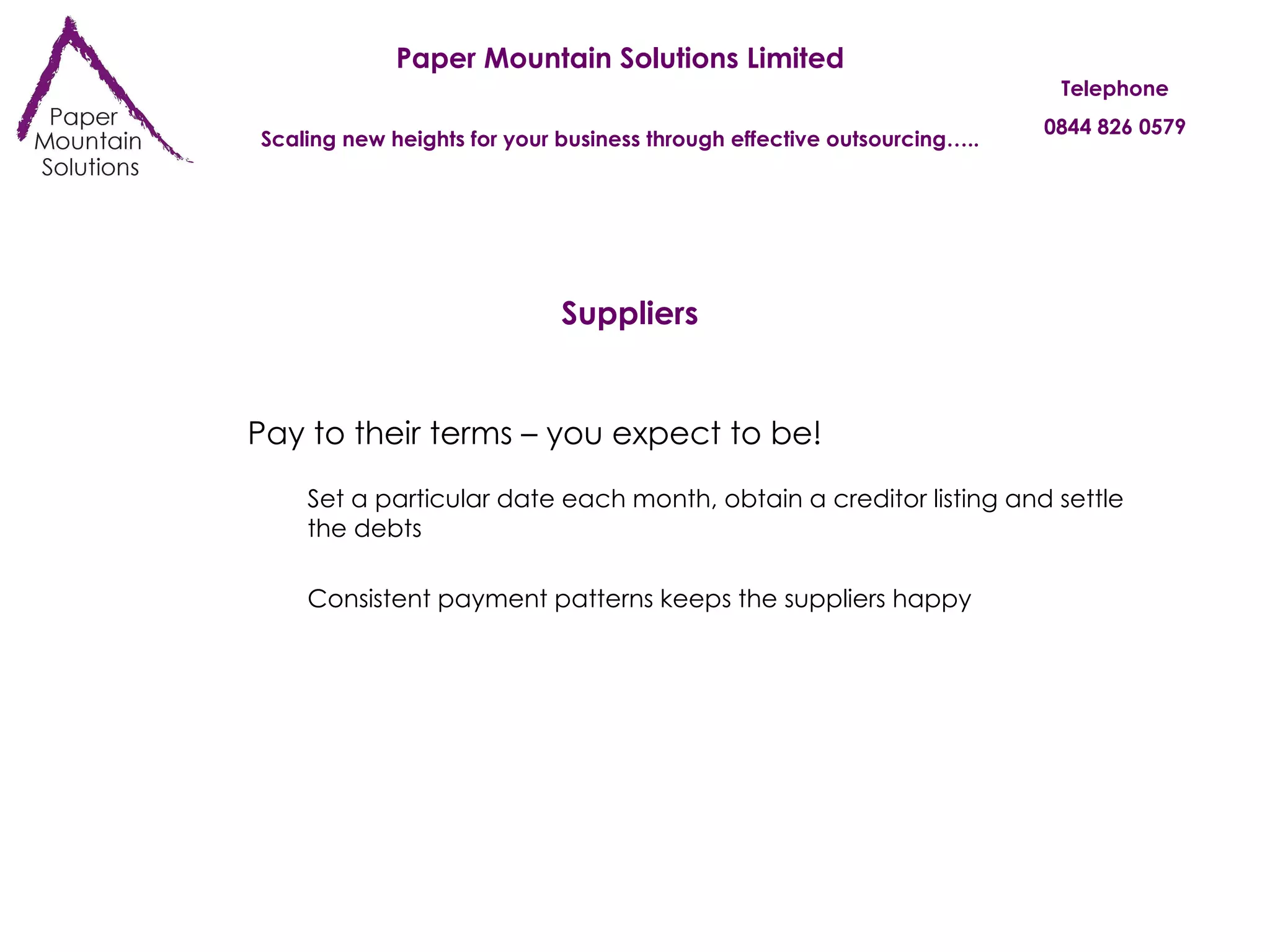 Paper Mountain Solutions Limited Scaling new heights for your business through effective outsourcing….. Telephone 0844 826 0579 Suppliers Pay to their terms – you expect to be! Set a particular date each month, obtain a creditor listing and settle the debts Consistent payment patterns keeps the suppliers happy 