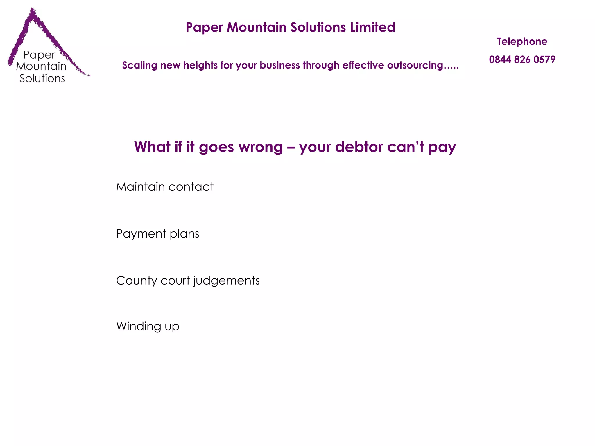 Paper Mountain Solutions Limited Scaling new heights for your business through effective outsourcing….. Telephone 0844 826 0579 What if it goes wrong – your debtor can’t pay Maintain contact Payment plans County court judgements Winding up 