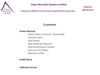 Paper Mountain Solutions Limited Scaling new heights for your business through effective outsourcing….. Telephone 0844 826 0579 Customers Invoice Structure Payment Terms Bank Details Early Settlement Discount Retention of Title Dispute Notification Timeline Terms and Conditions Collection Process Credit Check Clear Outline of Product / Service Sold 