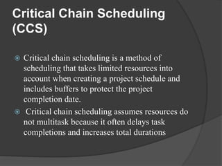 Critical Chain Scheduling
(CCS)
 Critical chain scheduling is a method of
scheduling that takes limited resources into
account when creating a project schedule and
includes buffers to protect the project
completion date.
 Critical chain scheduling assumes resources do
not multitask because it often delays task
completions and increases total durations
 