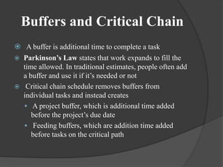 Buffers and Critical Chain
 A buffer is additional time to complete a task
 Parkinson’s Law states that work expands to fill the
time allowed. In traditional estimates, people often add
a buffer and use it if it’s needed or not
 Critical chain schedule removes buffers from
individual tasks and instead creates
 A project buffer, which is additional time added
before the project’s due date
 Feeding buffers, which are addition time added
before tasks on the critical path
 