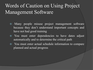 Words of Caution on Using Project
Management Software
 Many people misuse project management software
because they don’t understand important concepts and
have not had good training
 You must enter dependencies to have dates adjust
automatically and to determine the critical path
 You must enter actual schedule information to compare
planned and actual progress
 